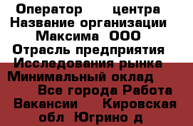 Оператор Call-центра › Название организации ­ Максима, ООО › Отрасль предприятия ­ Исследования рынка › Минимальный оклад ­ 14 000 - Все города Работа » Вакансии   . Кировская обл.,Югрино д.